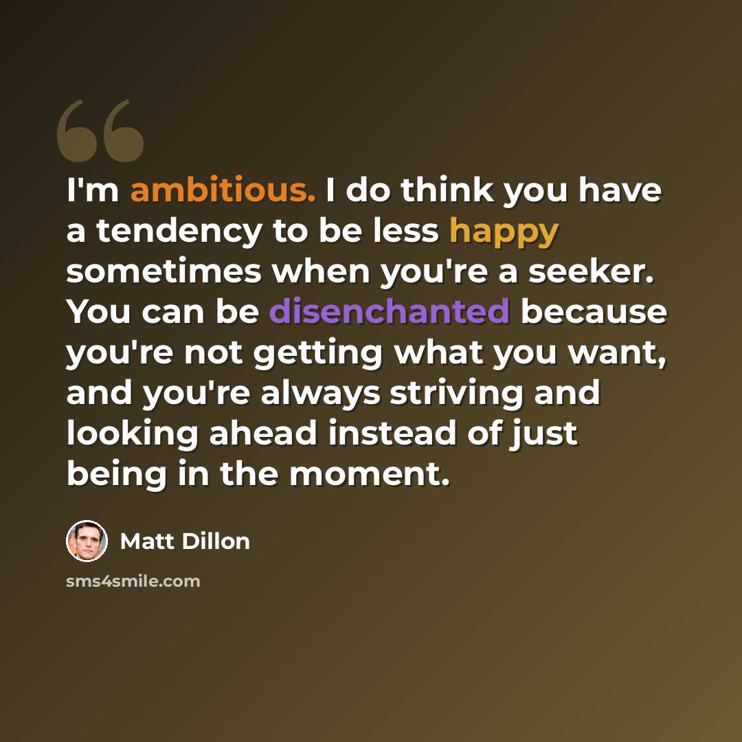 “I'm ambitious. I do think you have a tendency to be less happy sometimes when you're a seeker. You can be disenchanted because you're not getting what you want, and you're always striving and looking ahead instead of just being in the moment.” quote by Matt Dillon