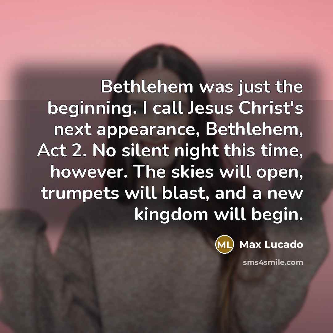 “Bethlehem was just the beginning. I call Jesus Christ's next appearance, Bethlehem, Act 2. No silent night this time, however. The skies will open, trumpets will blast, and a new kingdom will begin.” quote by Max Lucado