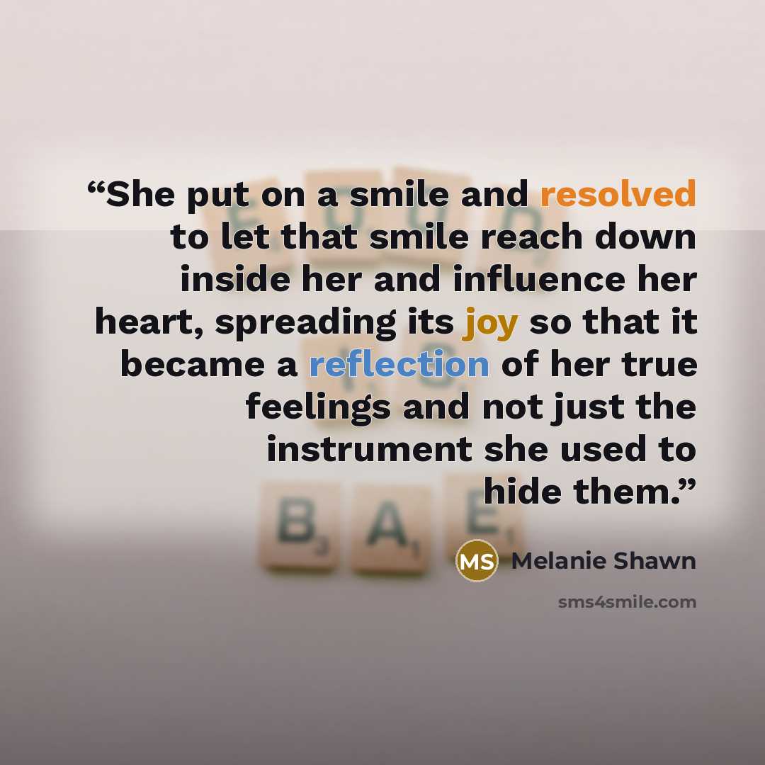 “She put on a smile and resolved to let that smile reach down inside her and influence her heart, spreading its joy so that it became a reflection of her true feelings and not just the instrument she used to hide them.” quote by Melanie Shawn