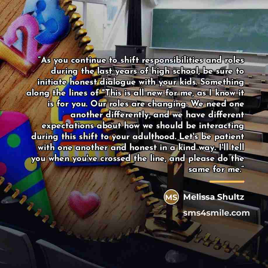 “As you continue to shift responsibilities and roles during the last years of high school, be sure to initiate honest dialogue with your kids. Something along the lines of "This is all new for me, as I know it is for you. Our roles are changing. We need one another differently, and we have…” quote by Melissa Shultz