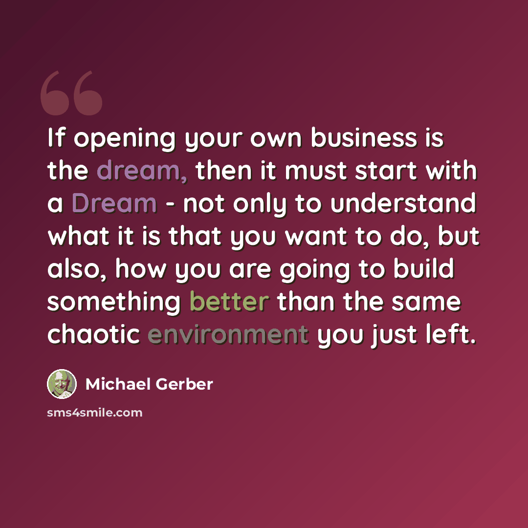 “If opening your own business is the dream, then it must start with a Dream - not only to understand what it is that you want to do, but also, how you are going to build something better than the same chaotic environment you just left.” quote by Michael Gerber