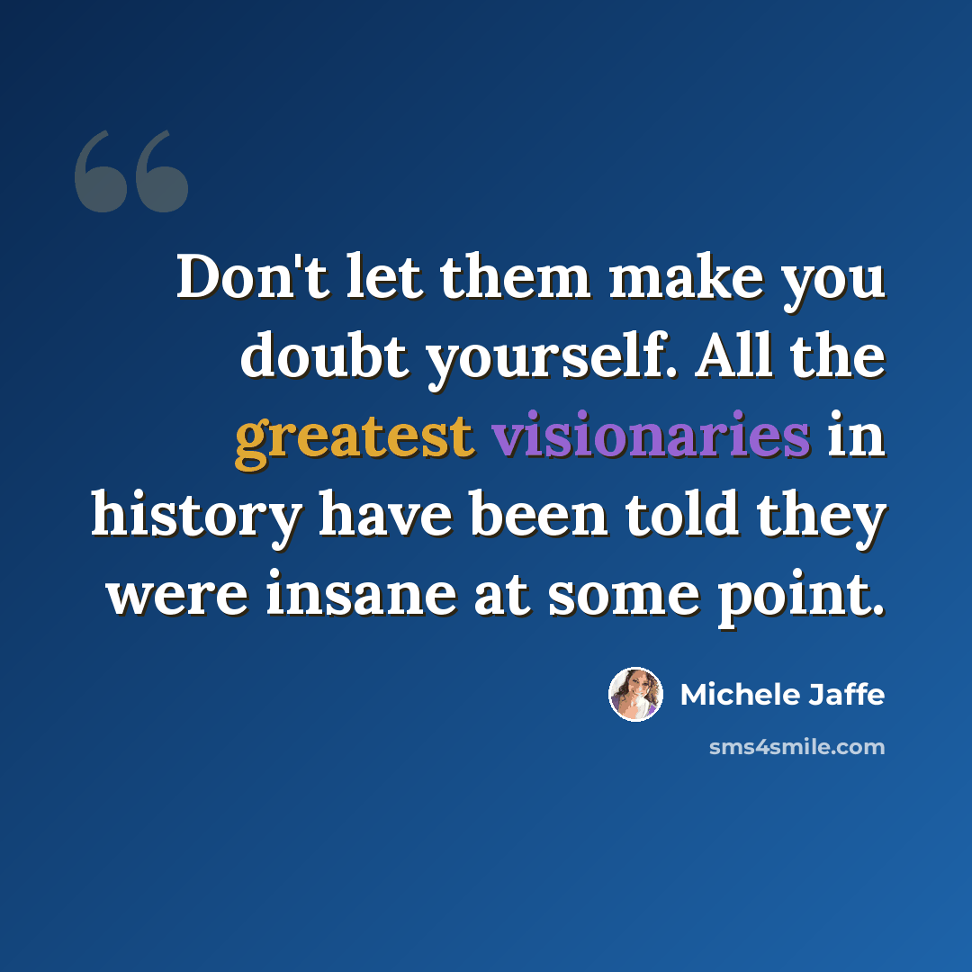“Don't let them make you doubt yourself. All the greatest visionaries in history have been told they were insane at some point.” quote by Michele Jaffe