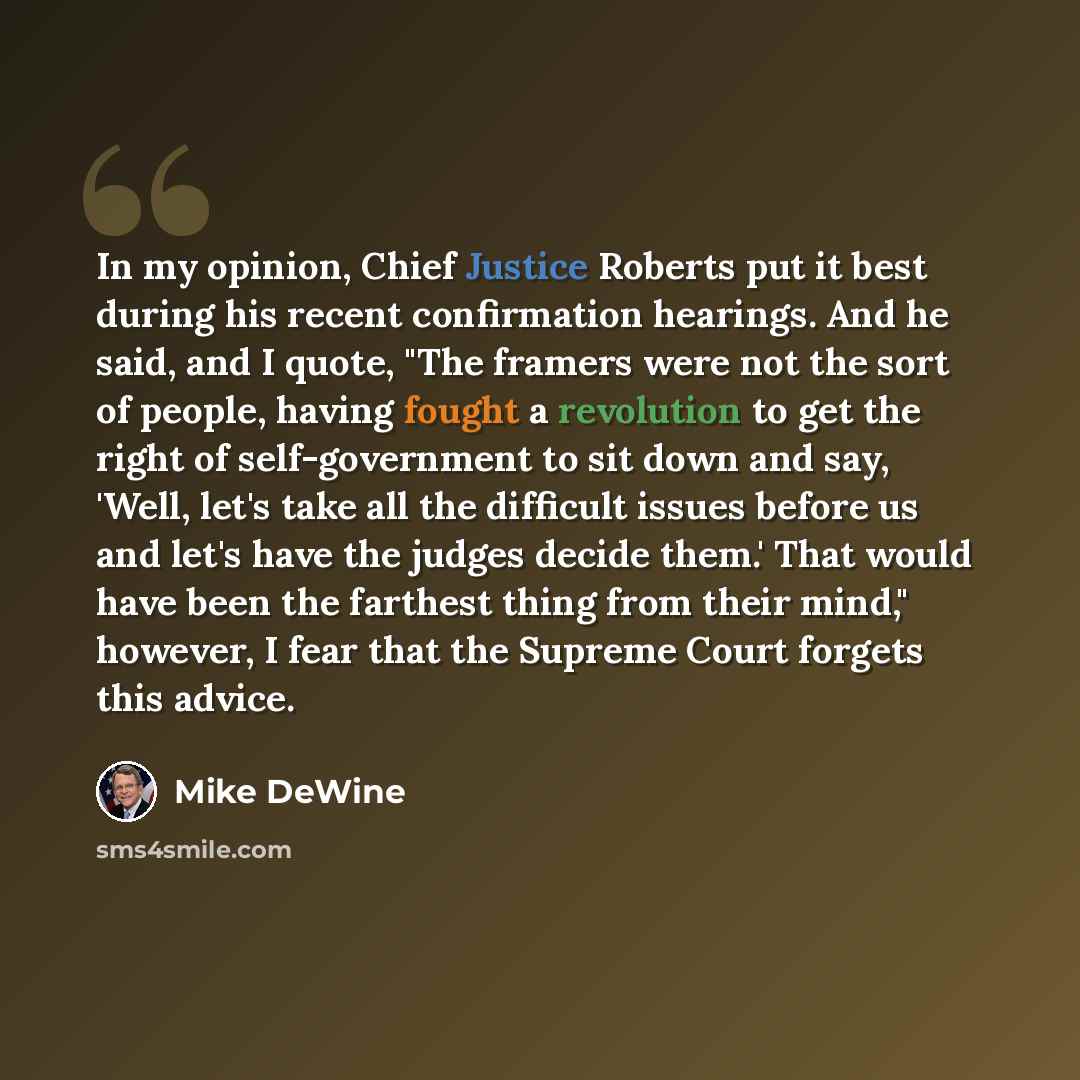 “In my opinion, Chief Justice Roberts put it best during his recent confirmation hearings. And he said, and I quote, "The framers were not the sort of people, having fought a revolution to get the right of self-government to sit down and say, 'Well, let's take all the difficult issues before us and…” quote by Mike DeWine