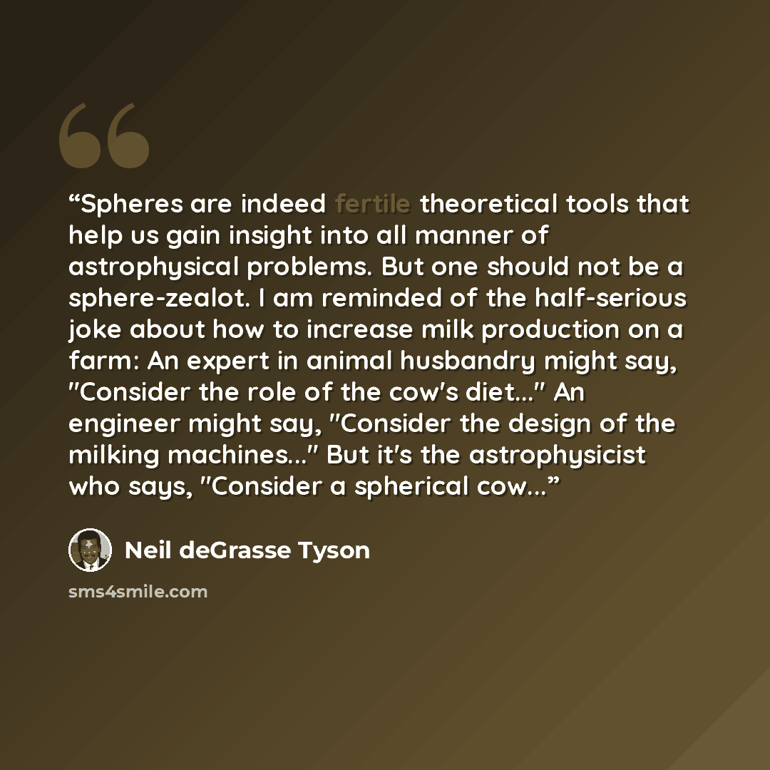 “Spheres are indeed fertile theoretical tools that help us gain insight into all manner of astrophysical problems. But one should not be a sphere-zealot. I am reminded of the half-serious joke about how to increase milk production on a farm: An expert in animal husbandry might say, "Consider the…” quote by Neil deGrasse Tyson