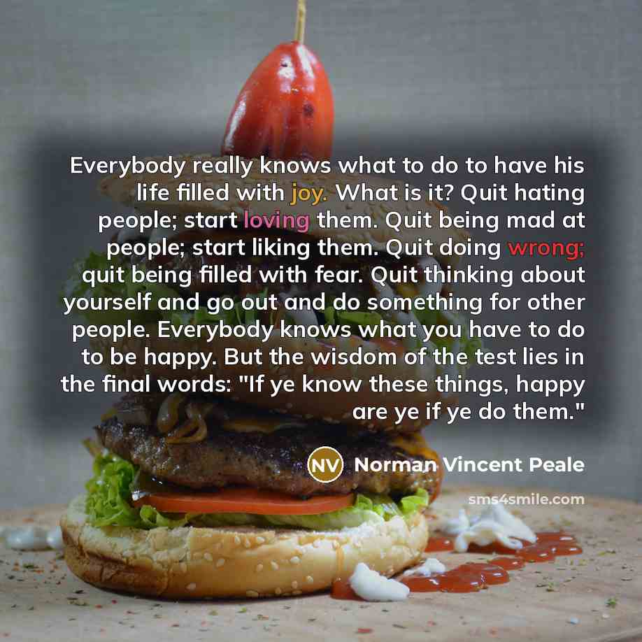 “Everybody really knows what to do to have his life filled with joy. What is it? Quit hating people; start loving them. Quit being mad at people; start liking them. Quit doing wrong; quit being filled with fear. Quit thinking about yourself and go out and do something for other people. Everybody…” quote by Norman Vincent Peale