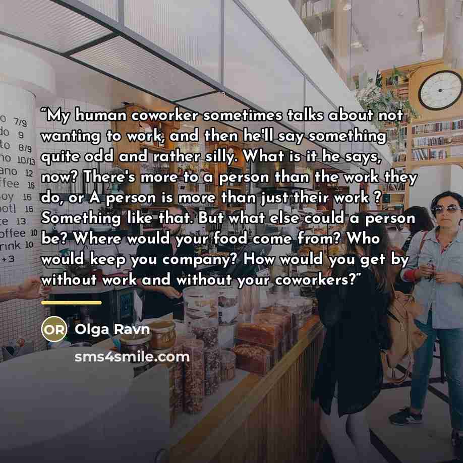 “My human coworker sometimes talks about not wanting to work, and then he'll say something quite odd and rather silly. What is it he says, now? There's more to a person than the work they do, or A person is more than just their work ? Something like that. But what else could a person be? Where…” quote by Olga Ravn