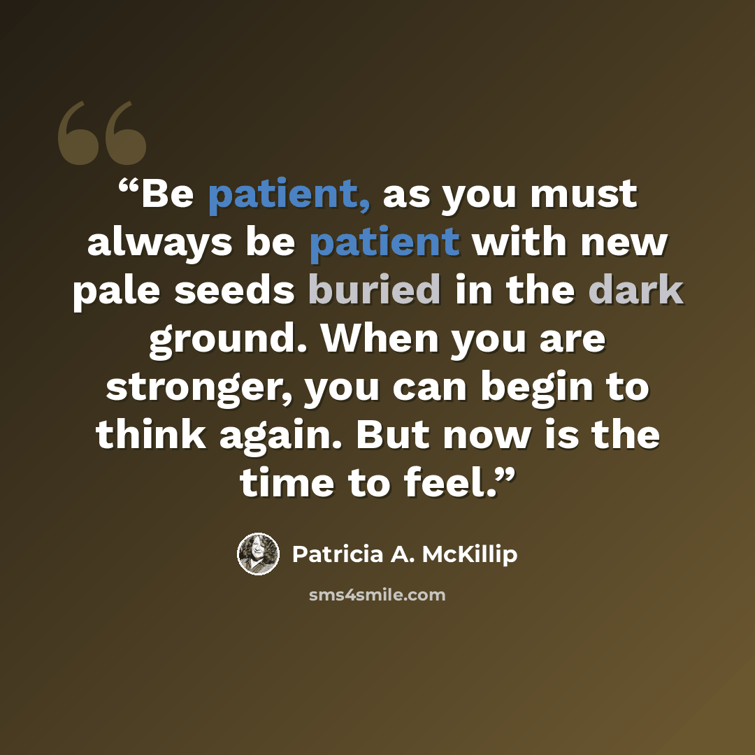 “Be patient, as you must always be patient with new pale seeds buried in the dark ground. When you are stronger, you can begin to think again. But now is the time to feel.” quote by Patricia A. McKillip