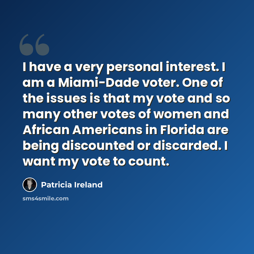 “I have a very personal interest. I am a Miami-Dade voter. One of the issues is that my vote and so many other votes of women and African Americans in Florida are being discounted or discarded. I want my vote to count.” quote by Patricia Ireland