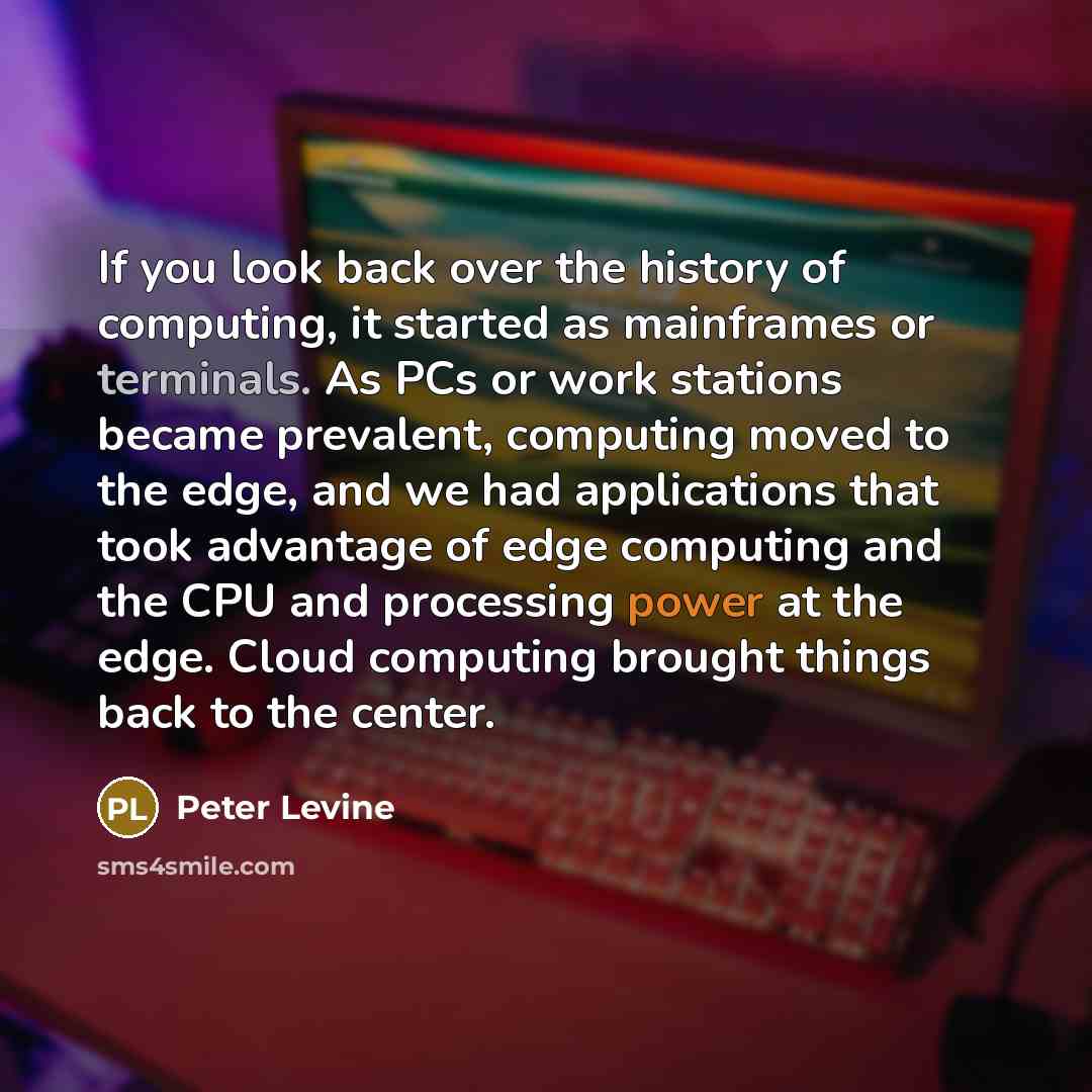 “If you look back over the history of computing, it started as mainframes or terminals. As PCs or work stations became prevalent, computing moved to the edge, and we had applications that took advantage of edge computing and the CPU and processing power at the edge. Cloud computing brought things…” quote by Peter Levine