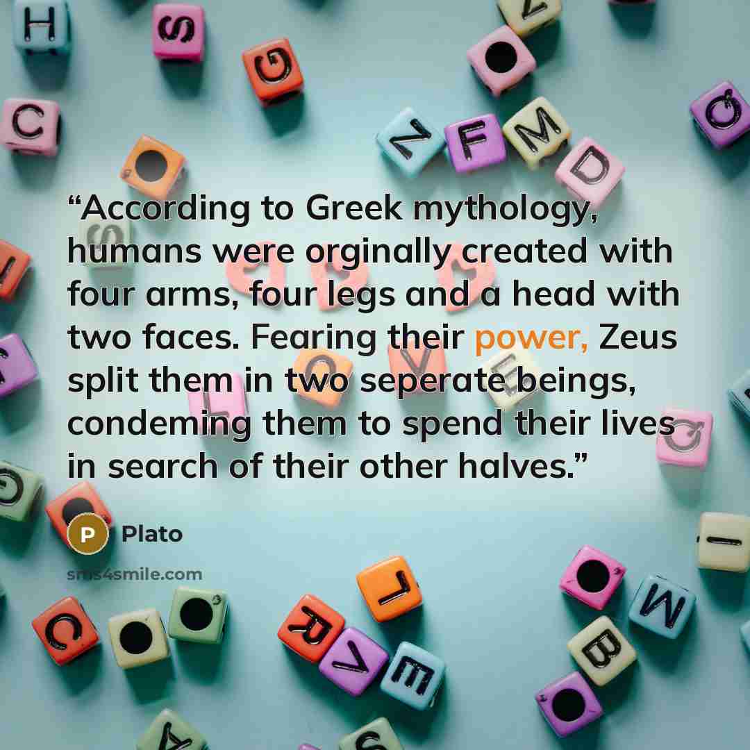 “According to Greek mythology, humans were orginally created with four arms, four legs and a head with two faces. Fearing their power, Zeus split them in two seperate beings, condeming them to spend their lives in search of their other halves.” quote by Plato