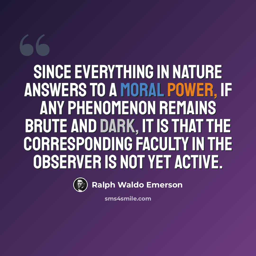 “Since everything in nature answers to a moral power, if any phenomenon remains brute and dark, it is that the corresponding faculty in the observer is not yet active.” quote by Ralph Waldo Emerson