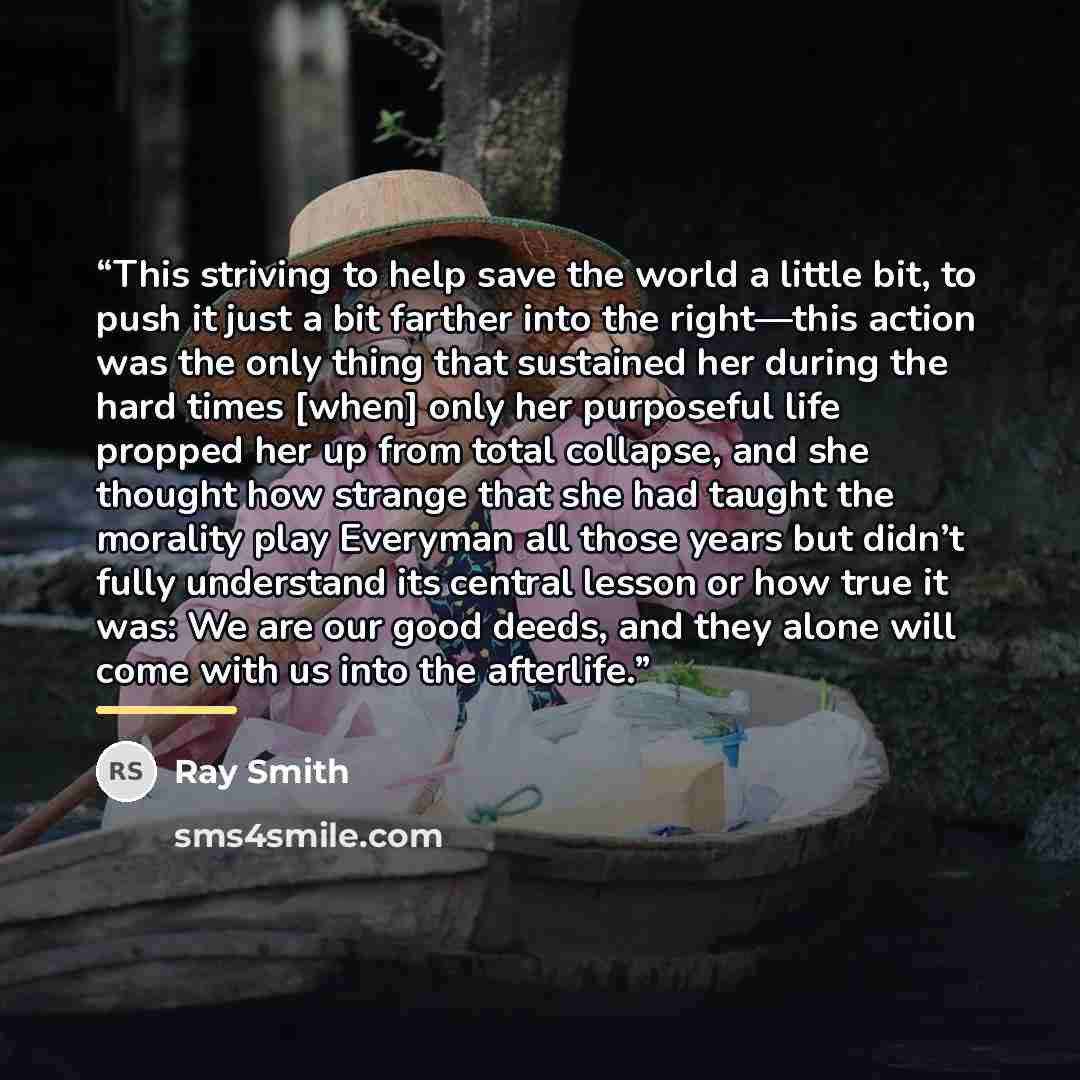 “This striving to help save the world a little bit, to push it just a bit farther into the right—this action was the only thing that sustained her during the hard times [when] only her purposeful life propped her up from total collapse, and she thought how strange that she had taught the morality…” quote by Ray Smith