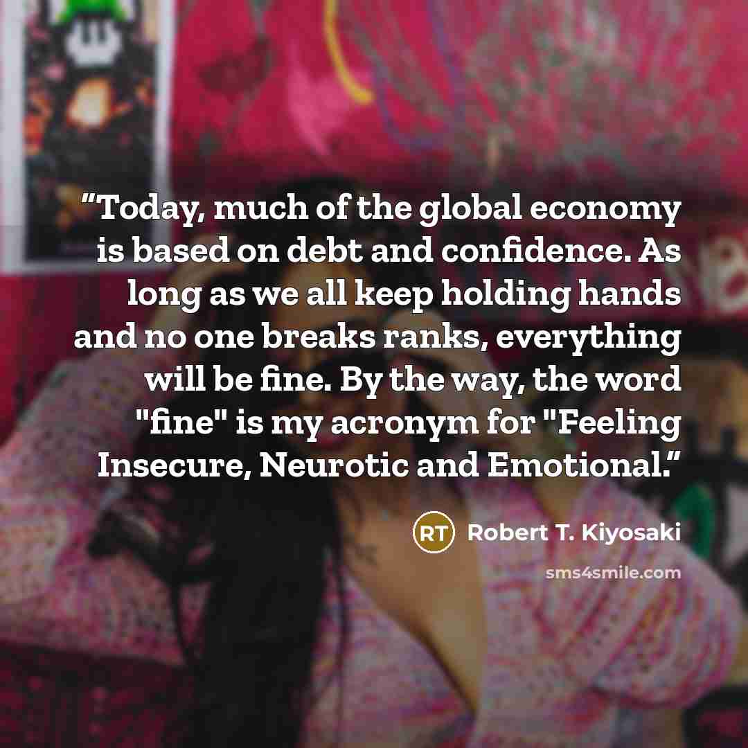 “Today, much of the global economy is based on debt and confidence. As long as we all keep holding hands and no one breaks ranks, everything will be fine. By the way, the word "fine" is my acronym for "Feeling Insecure, Neurotic and Emotional.” quote by Robert T. Kiyosaki