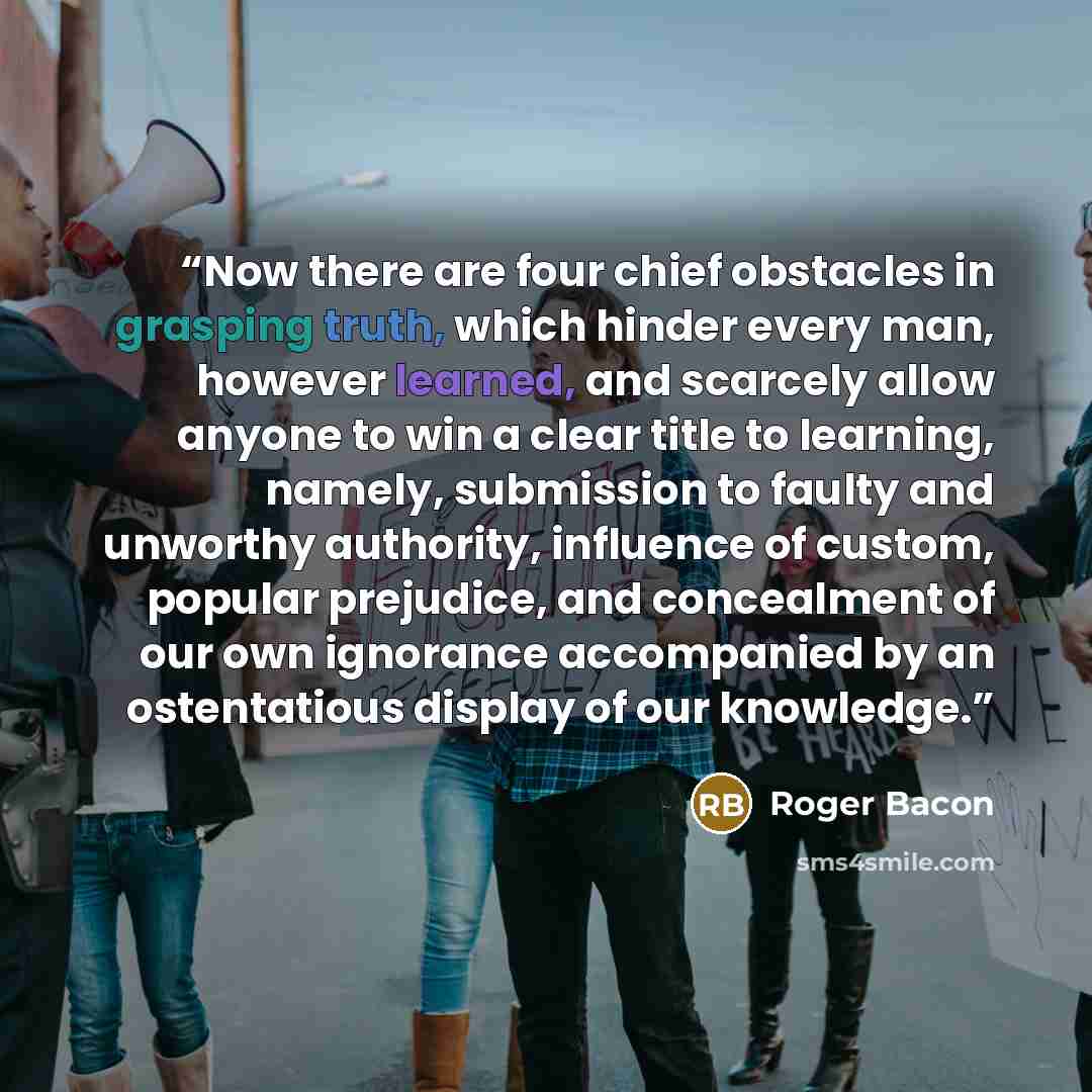 “Now there are four chief obstacles in grasping truth, which hinder every man, however learned, and scarcely allow anyone to win a clear title to learning, namely, submission to faulty and unworthy authority, influence of custom, popular prejudice, and concealment of our own ignorance accompanied…” quote by Roger Bacon
