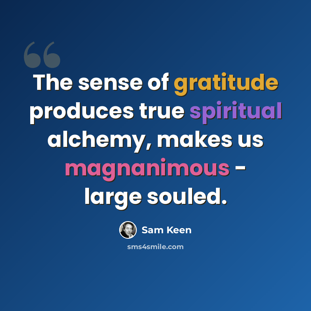 “The sense of gratitude produces true spiritual alchemy, makes us magnanimous - large souled.” quote by Sam Keen