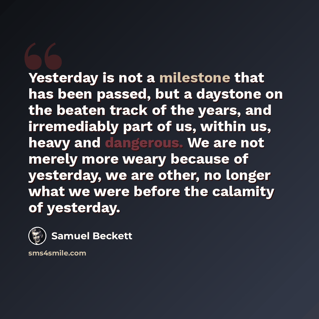 “Yesterday is not a milestone that has been passed, but a daystone on the beaten track of the years, and irremediably part of us, within us, heavy and dangerous. We are not merely more weary because of yesterday, we are other, no longer what we were before the calamity of yesterday.” quote by Samuel Beckett