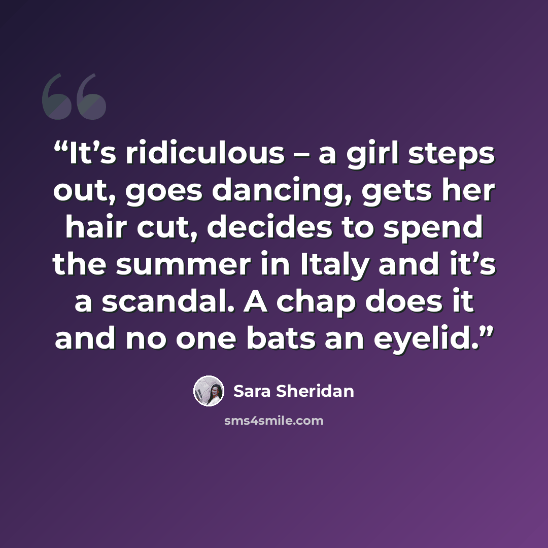 “It’s ridiculous – a girl steps out, goes dancing, gets her hair cut, decides to spend the summer in Italy and it’s a scandal. A chap does it and no one bats an eyelid.” quote by Sara Sheridan