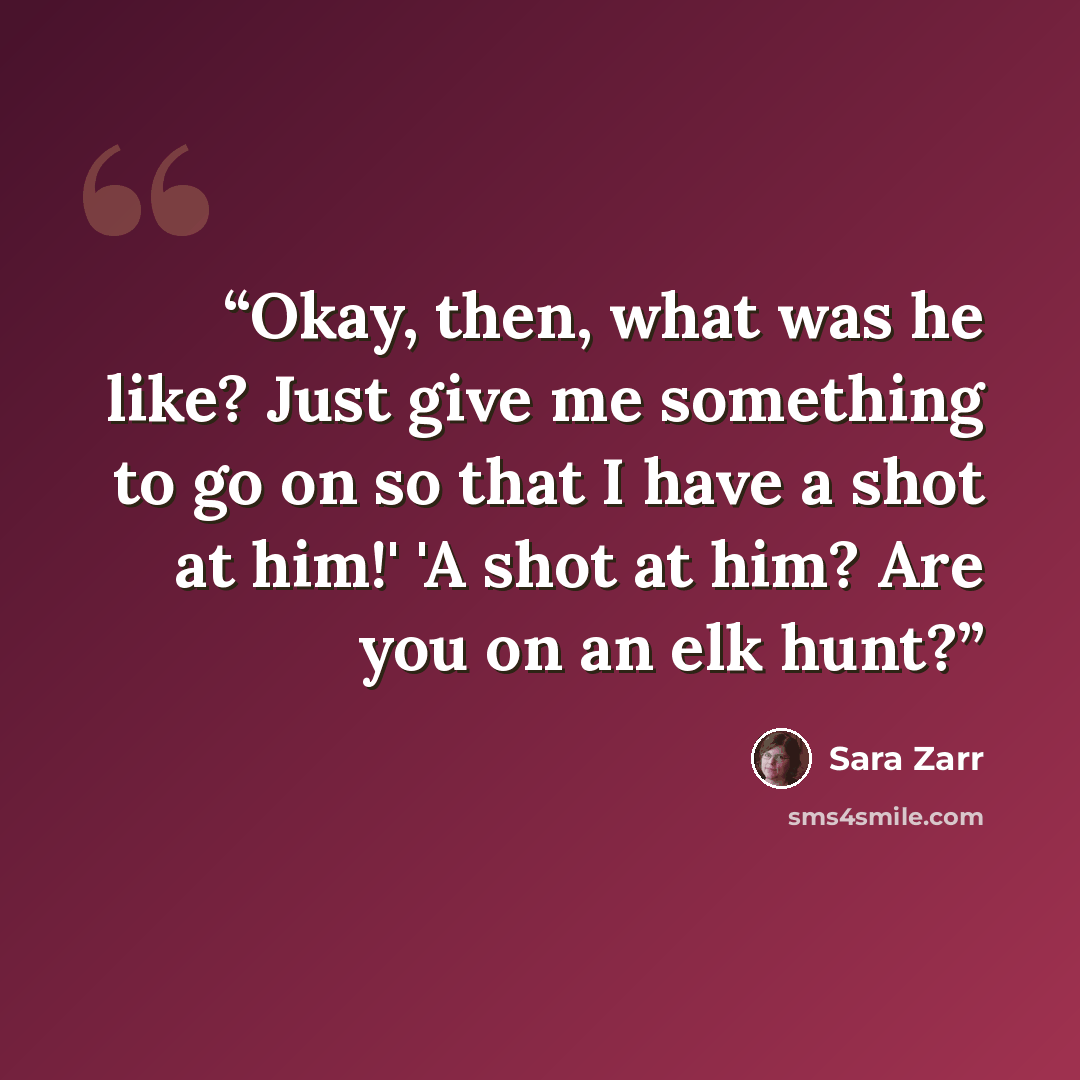 “Okay, then, what was he like? Just give me something to go on so that I have a shot at him!' 'A shot at him? Are you on an elk hunt?” quote by Sara Zarr