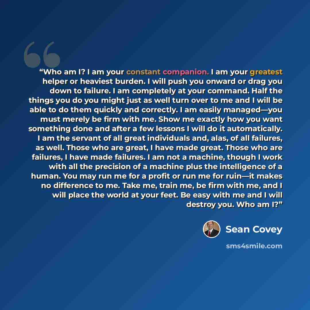 “Who am I? I am your constant companion. I am your greatest helper or heaviest burden. I will push you onward or drag you down to failure. I am completely at your command. Half the things you do you might just as well turn over to me and I will be able to do them quickly and correctly. I am easily…” quote by Sean Covey