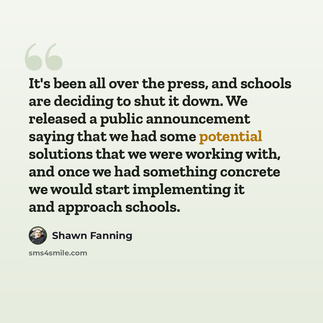 “It's been all over the press, and schools are deciding to shut it down. We released a public announcement saying that we had some potential solutions that we were working with, and once we had something concrete we would start implementing it and approach schools.” quote by Shawn Fanning