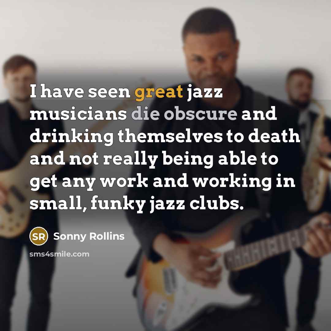 “I have seen great jazz musicians die obscure and drinking themselves to death and not really being able to get any work and working in small, funky jazz clubs.” quote by Sonny Rollins