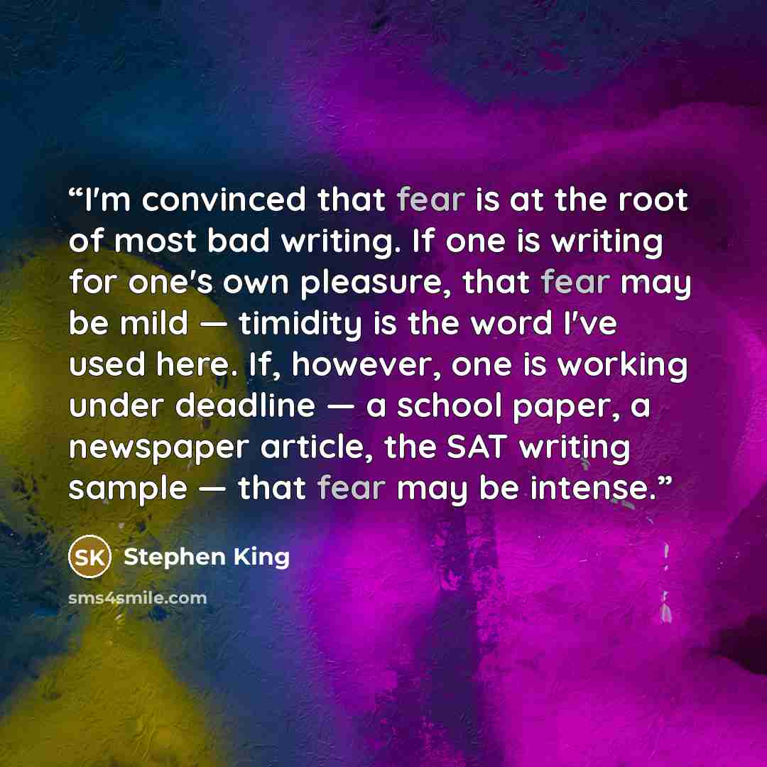 “I'm convinced that fear is at the root of most bad writing. If one is writing for one's own pleasure, that fear may be mild — timidity is the word I've used here. If, however, one is working under deadline — a school paper, a newspaper article, the SAT writing sample — that fear may be intense.” quote by Stephen King