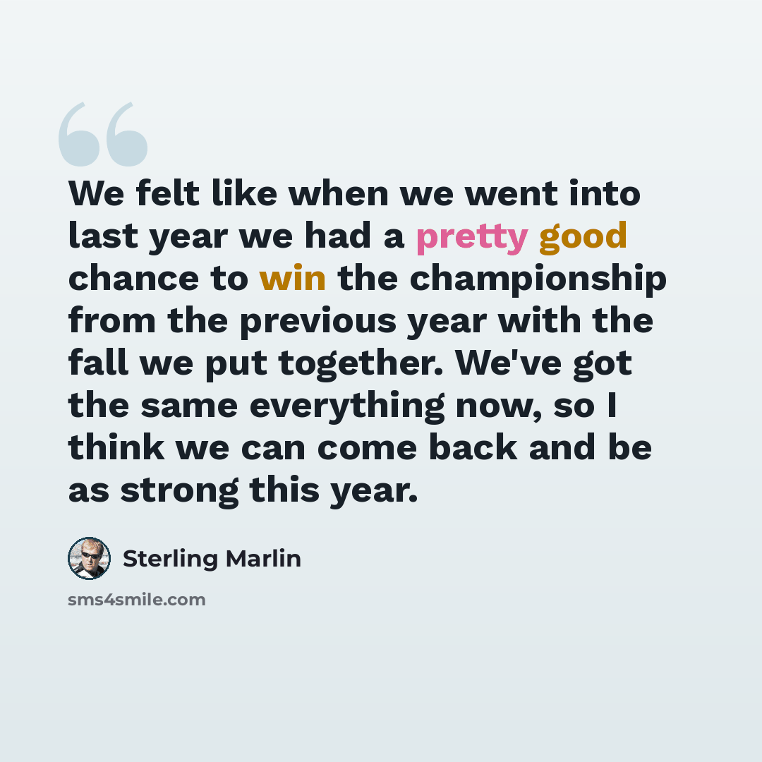 “We felt like when we went into last year we had a pretty good chance to win the championship from the previous year with the fall we put together. We've got the same everything now, so I think we can come back and be as strong this year.” quote by Sterling Marlin