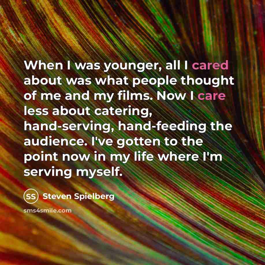 “When I was younger, all I cared about was what people thought of me and my films. Now I care less about catering, hand-serving, hand-feeding the audience. I've gotten to the point now in my life where I'm serving myself.” quote by Steven Spielberg