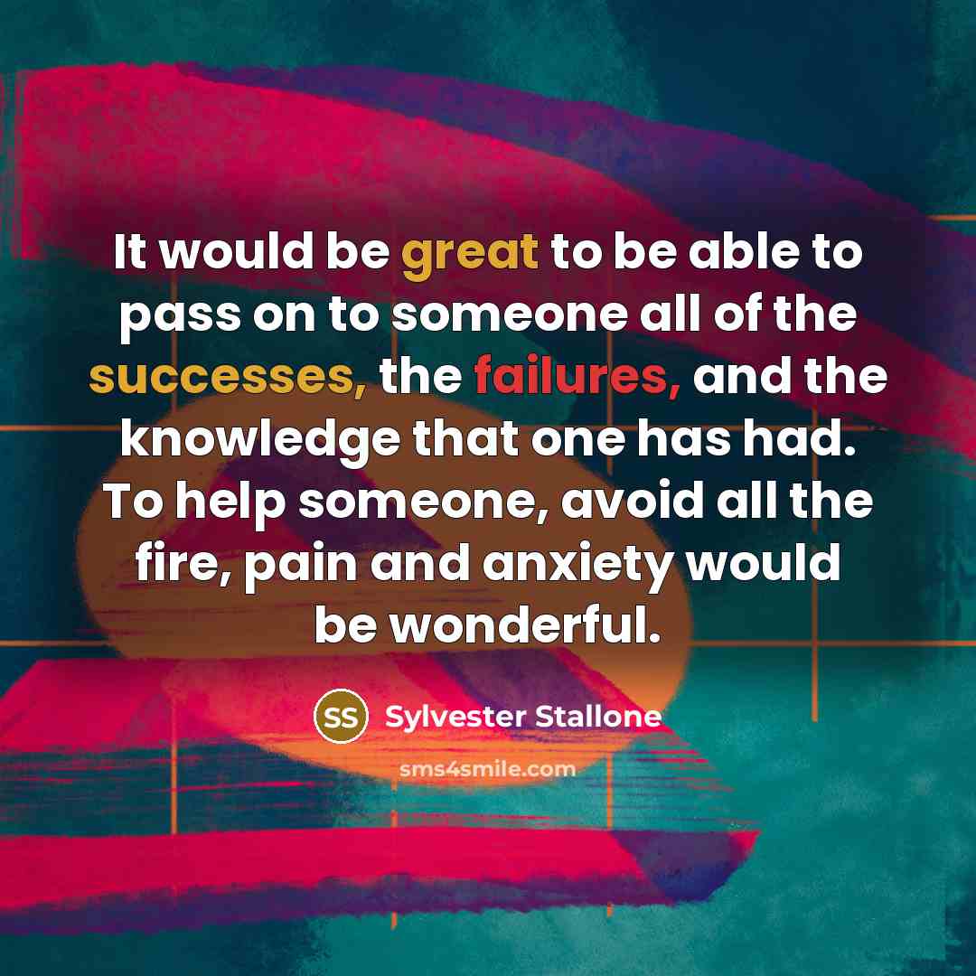 “It would be great to be able to pass on to someone all of the successes, the failures, and the knowledge that one has had. To help someone, avoid all the fire, pain and anxiety would be wonderful.” quote by Sylvester Stallone