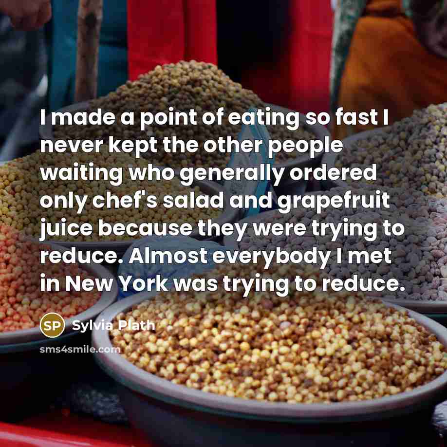 “I made a point of eating so fast I never kept the other people waiting who generally ordered only chef's salad and grapefruit juice because they were trying to reduce. Almost everybody I met in New York was trying to reduce.” quote by Sylvia Plath