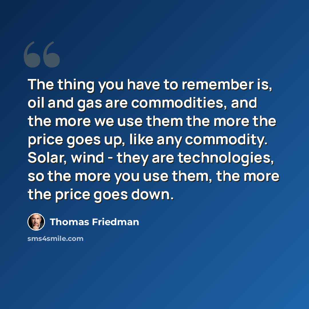 “The thing you have to remember is, oil and gas are commodities, and the more we use them the more the price goes up, like any commodity. Solar, wind - they are technologies, so the more you use them, the more the price goes down.” quote by Thomas Friedman