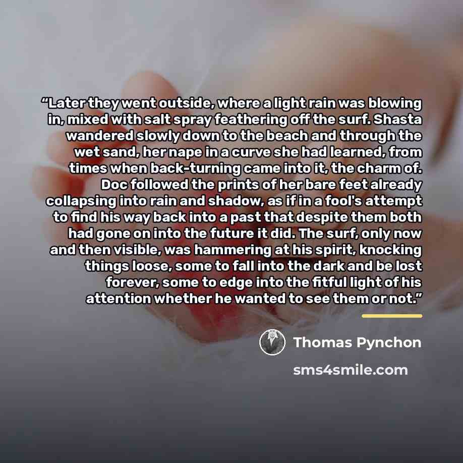 “Later they went outside, where a light rain was blowing in, mixed with salt spray feathering off the surf. Shasta wandered slowly down to the beach and through the wet sand, her nape in a curve she had learned, from times when back-turning came into it, the charm of. Doc followed the prints of her…” quote by Thomas Pynchon