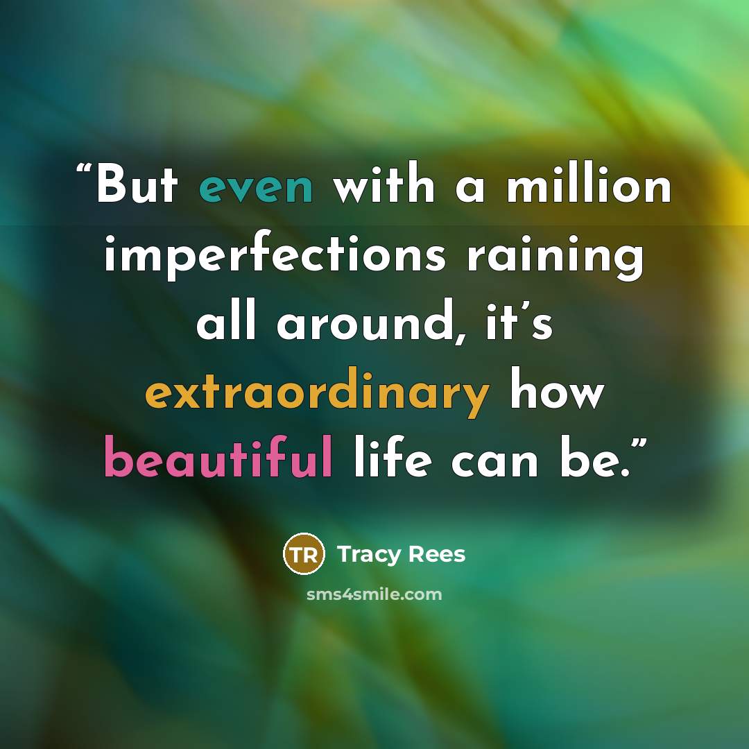 “But even with a million imperfections raining all around, it’s extraordinary how beautiful life can be.” quote by Tracy Rees