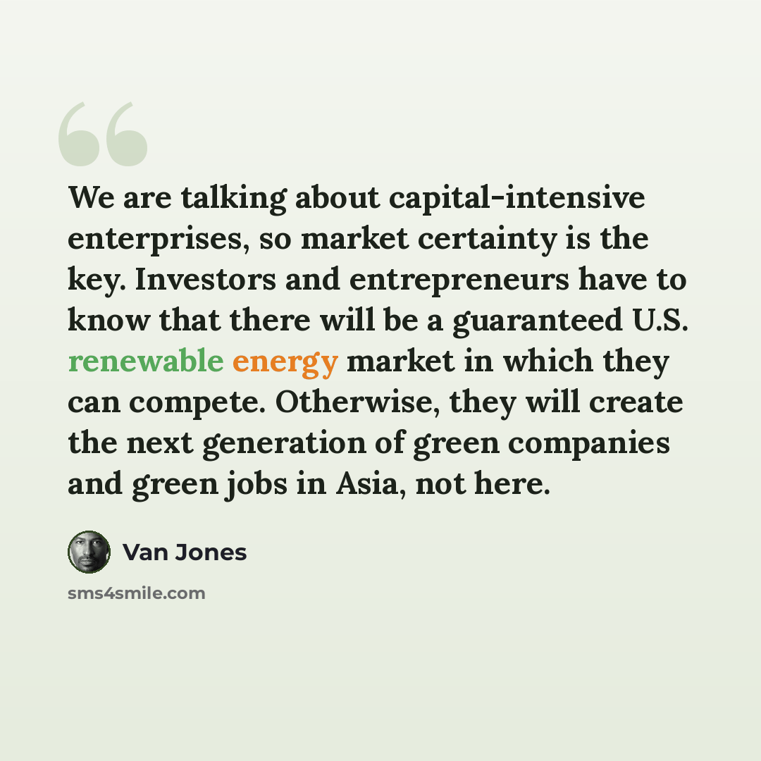 “We are talking about capital-intensive enterprises, so market certainty is the key. Investors and entrepreneurs have to know that there will be a guaranteed U.S. renewable energy market in which they can compete. Otherwise, they will create the next generation of green companies and green jobs in…” quote by Van Jones