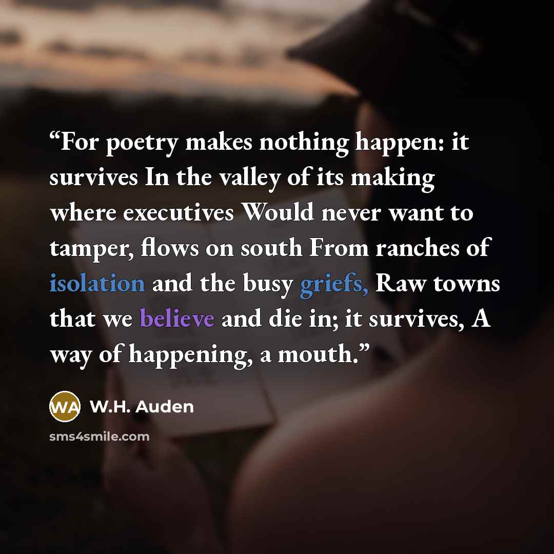 “For poetry makes nothing happen: it survives In the valley of its making where executives Would never want to tamper, flows on south From ranches of isolation and the busy griefs, Raw towns that we believe and die in; it survives, A way of happening, a mouth.” quote by W.H. Auden