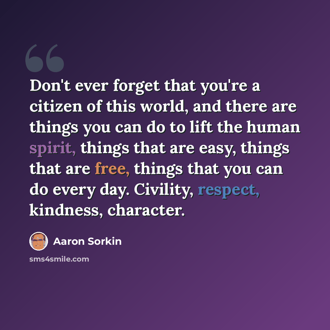 “Don't ever forget that you're a citizen of this world, and there are things you can do to lift the human spirit, things that are easy, things that are free, things that you can do every day. Civility, respect, kindness, character.” quote by Aaron Sorkin