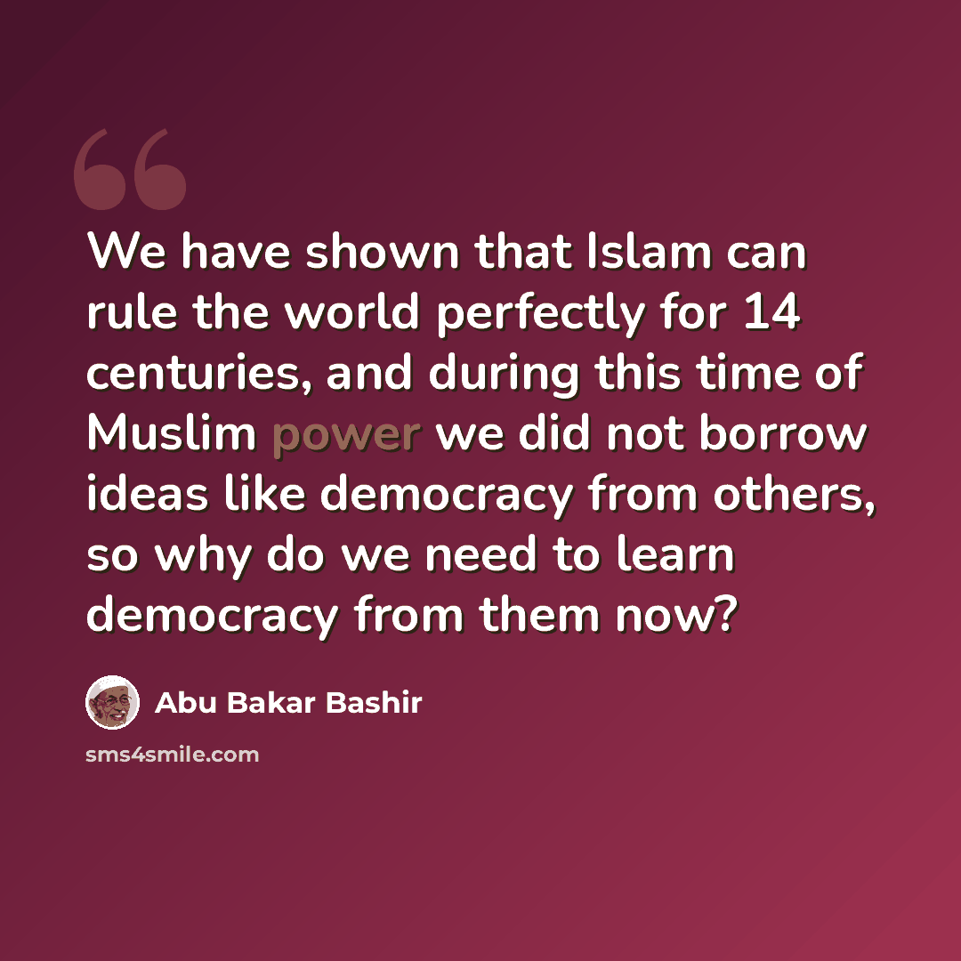 “We have shown that Islam can rule the world perfectly for 14 centuries, and during this time of Muslim power we did not borrow ideas like democracy from others, so why do we need to learn democracy from them now?” quote by Abu Bakar Bashir