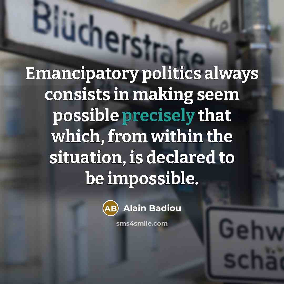 “Emancipatory politics always consists in making seem possible precisely that which, from within the situation, is declared to be impossible.” quote by Alain Badiou