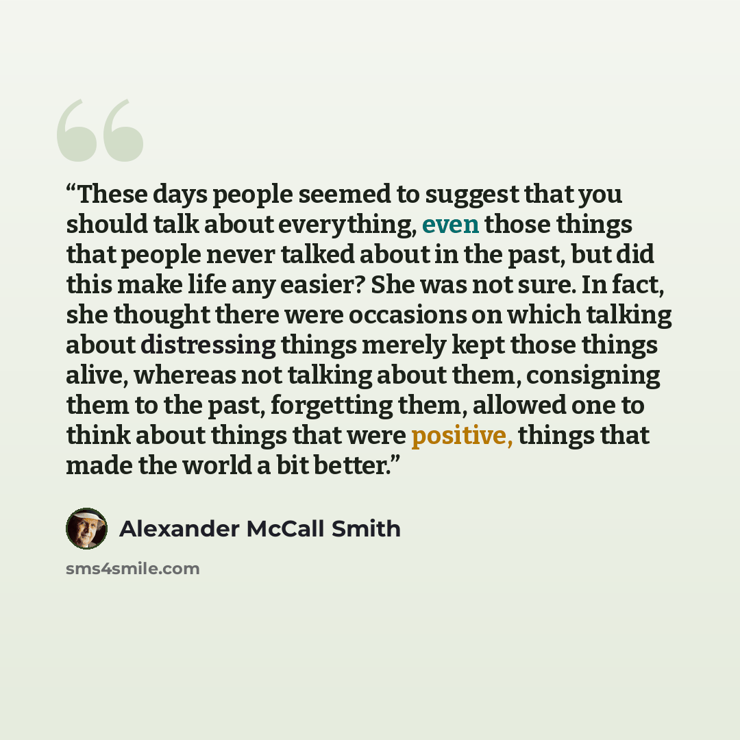 “These days people seemed to suggest that you should talk about everything, even those things that people never talked about in the past, but did this make life any easier? She was not sure. In fact, she thought there were occasions on which talking about distressing things merely kept those things…” quote by Alexander McCall Smith