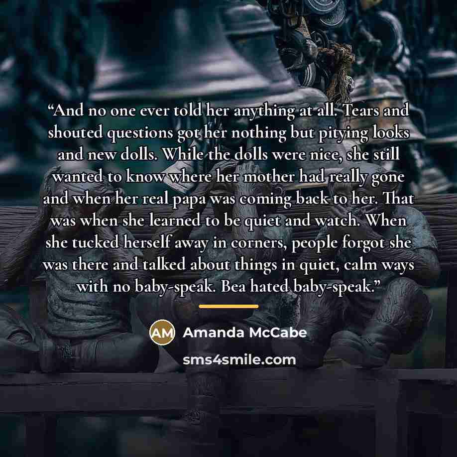 “And no one ever told her anything at all. Tears and shouted questions got her nothing but pitying looks and new dolls. While the dolls were nice, she still wanted to know where her mother had really gone and when her real papa was coming back to her. That was when she learned to be quiet and…” quote by Amanda McCabe