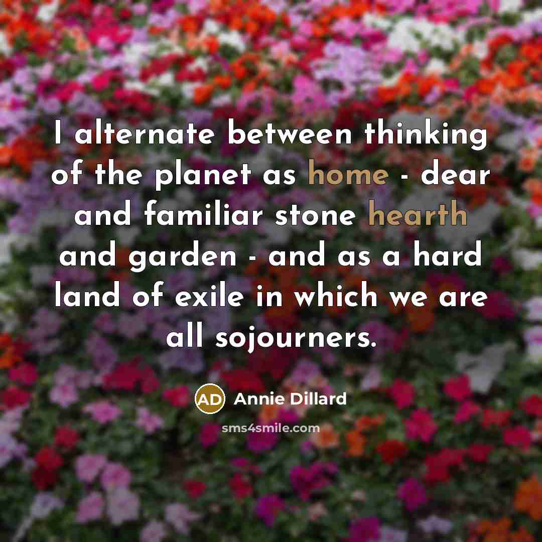 “I alternate between thinking of the planet as home - dear and familiar stone hearth and garden - and as a hard land of exile in which we are all sojourners.” quote by Annie Dillard