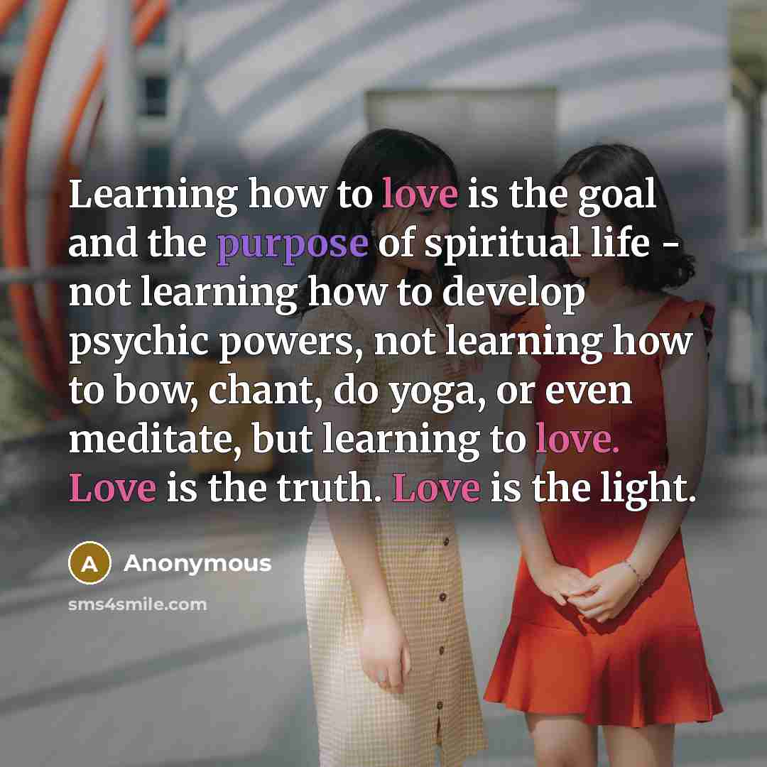 “Learning how to love is the goal and the purpose of spiritual life - not learning how to develop psychic powers, not learning how to bow, chant, do yoga, or even meditate, but learning to love. Love is the truth. Love is the light.” quote by Anonymous