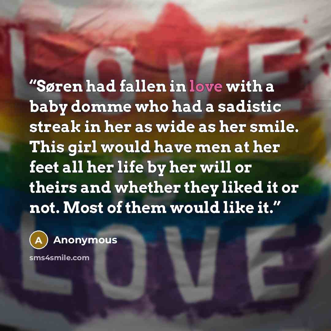 “Søren had fallen in love with a baby domme who had a sadistic streak in her as wide as her smile. This girl would have men at her feet all her life by her will or theirs and whether they liked it or not. Most of them would like it.” quote by Anonymous