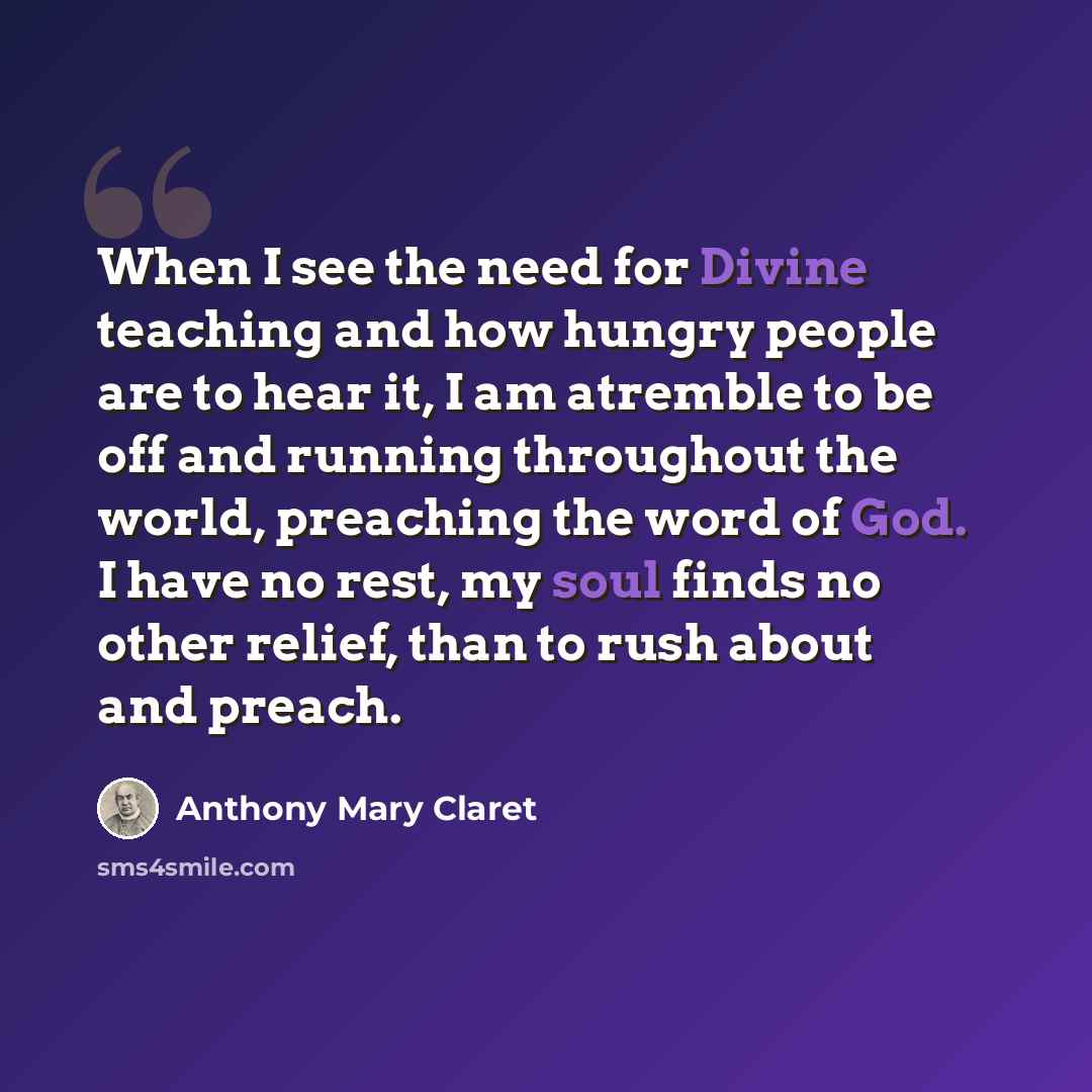 “When I see the need for Divine teaching and how hungry people are to hear it, I am atremble to be off and running throughout the world, preaching the word of God. I have no rest, my soul finds no other relief, than to rush about and preach.” quote by Anthony Mary Claret