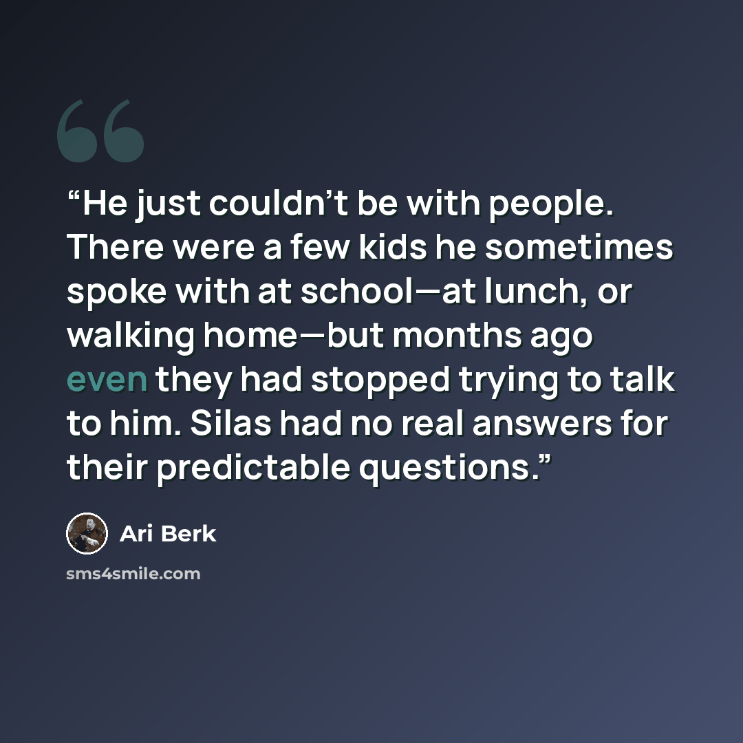 “He just couldn’t be with people. There were a few kids he sometimes spoke with at school—at lunch, or walking home—but months ago even they had stopped trying to talk to him. Silas had no real answers for their predictable questions.” quote by Ari Berk