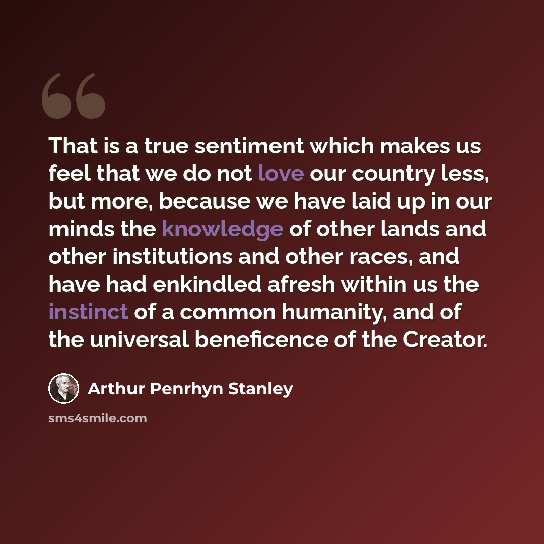 “That is a true sentiment which makes us feel that we do not love our country less, but more, because we have laid up in our minds the knowledge of other lands and other institutions and other races, and have had enkindled afresh within us the instinct of a common humanity, and of the universal…” quote by Arthur Penrhyn Stanley