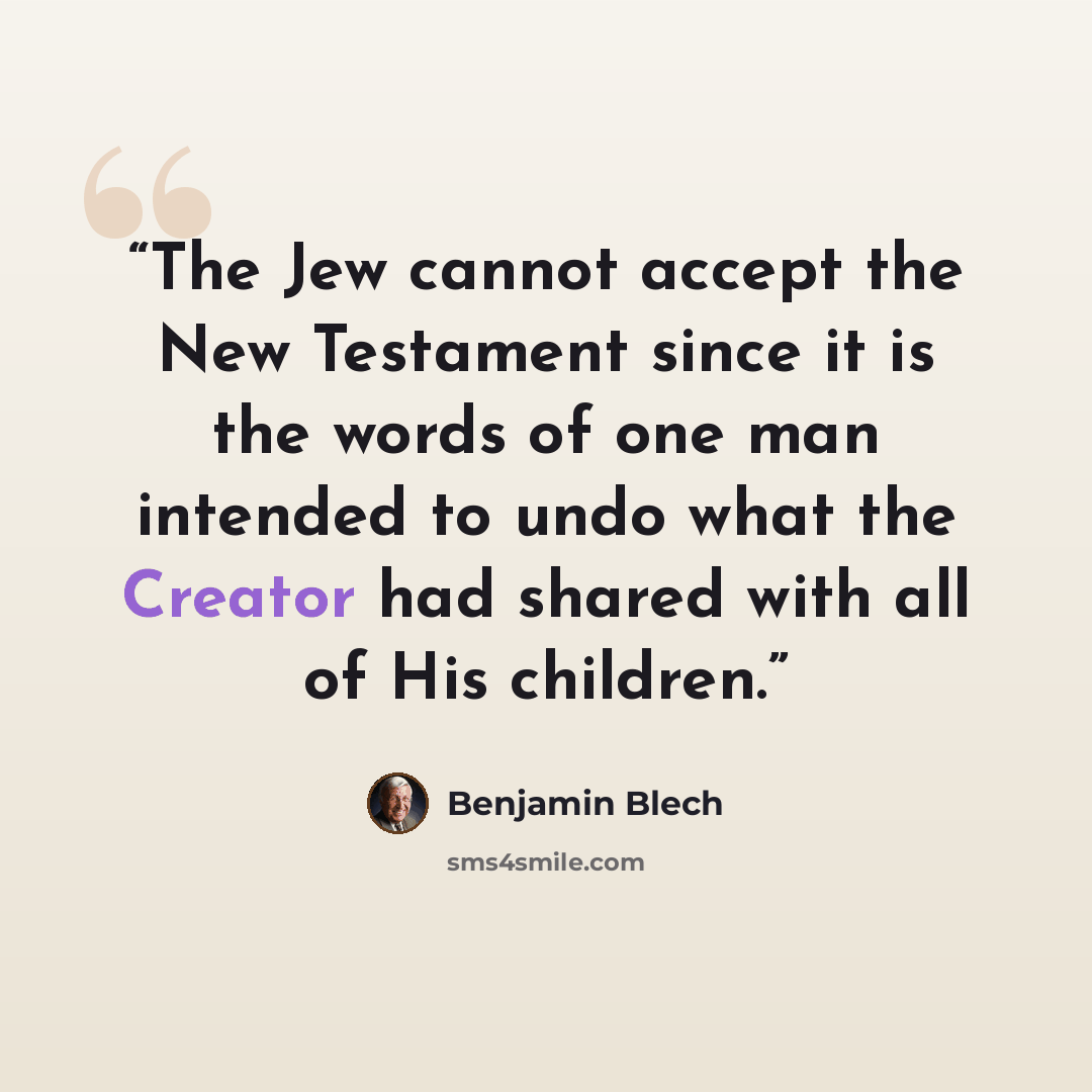 “The Jew cannot accept the New Testament since it is the words of one man intended to undo what the Creator had shared with all of His children.” quote by Benjamin Blech
