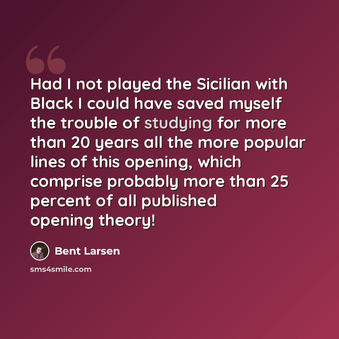 “Had I not played the Sicilian with Black I could have saved myself the trouble of studying for more than 20 years all the more popular lines of this opening, which comprise probably more than 25 percent of all published opening theory!” quote by Bent Larsen