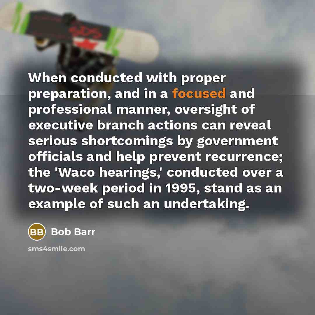 “When conducted with proper preparation, and in a focused and professional manner, oversight of executive branch actions can reveal serious shortcomings by government officials and help prevent recurrence; the 'Waco hearings,' conducted over a two-week period in 1995, stand as an example of such an…” quote by Bob Barr