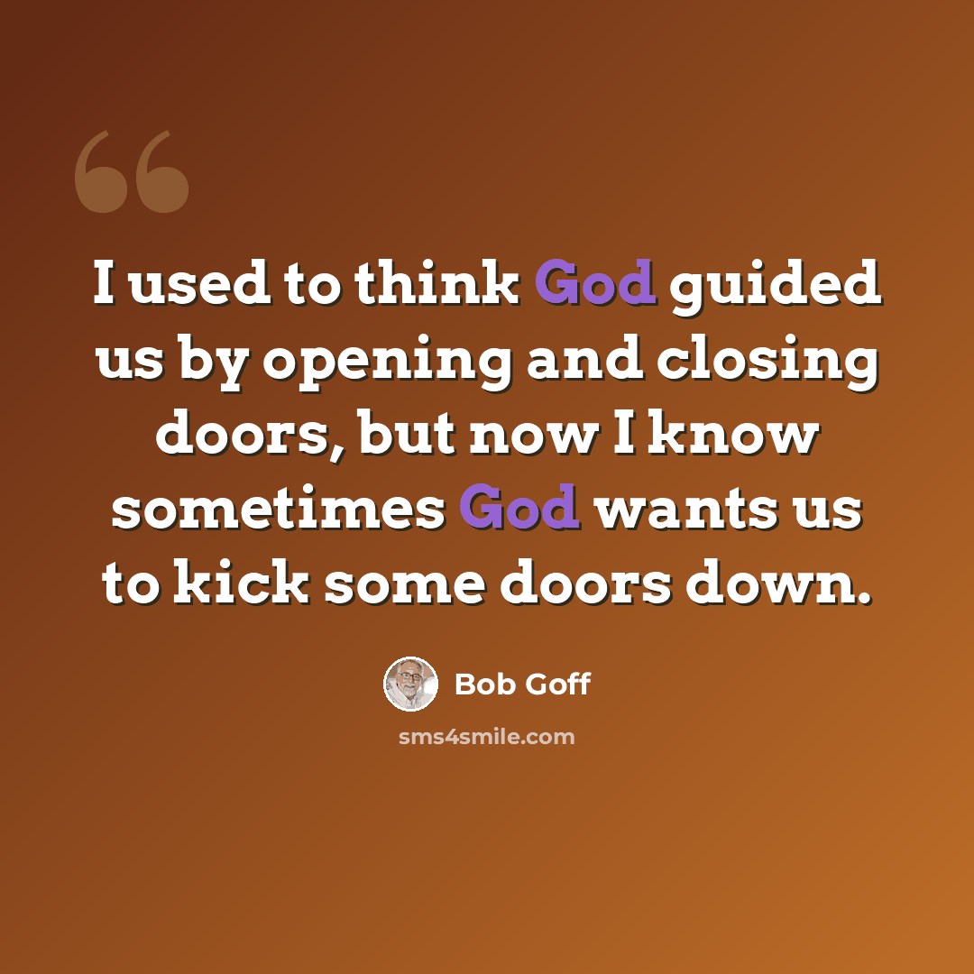 “I used to think God guided us by opening and closing doors, but now I know sometimes God wants us to kick some doors down.” quote by Bob Goff